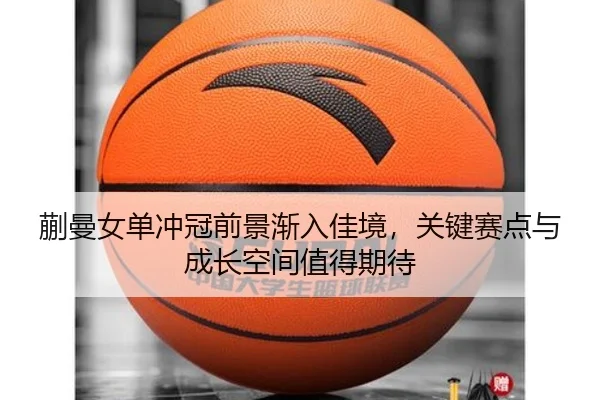 蒯曼女单冲冠前景渐入佳境，关键赛点与成长空间值得期待